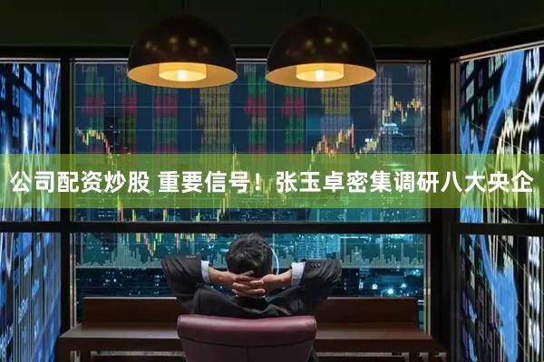 公司配资炒股 重要信号！张玉卓密集调研八大央企