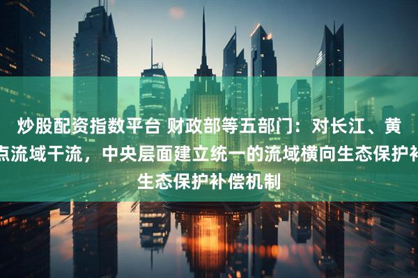 炒股配资指数平台 财政部等五部门：对长江、黄河等重点流域干流，中央层面建立统一的流域横向生态保护补偿机制