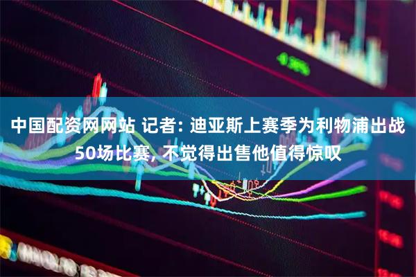 中国配资网网站 记者: 迪亚斯上赛季为利物浦出战50场比赛, 不觉得出售他值得惊叹