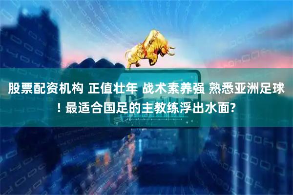 股票配资机构 正值壮年 战术素养强 熟悉亚洲足球! 最适合国足的主教练浮出水面?