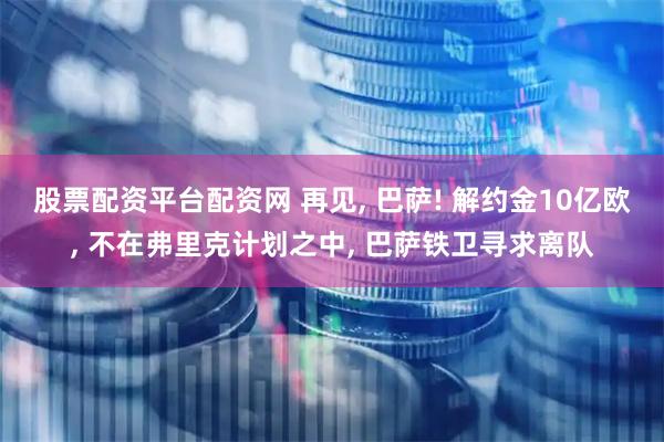 股票配资平台配资网 再见, 巴萨! 解约金10亿欧, 不在弗里克计划之中, 巴萨铁卫寻求离队
