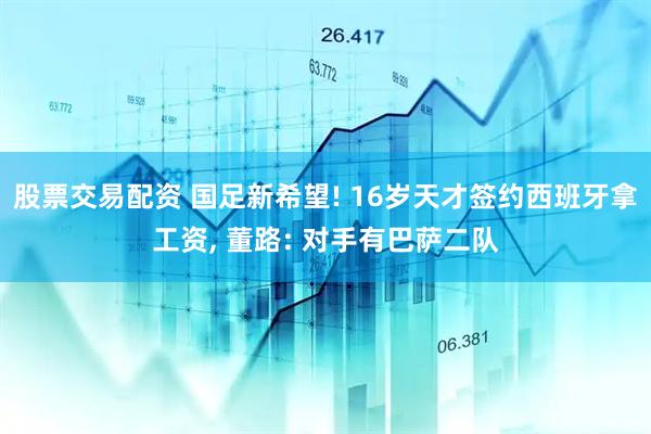 股票交易配资 国足新希望! 16岁天才签约西班牙拿工资, 董路: 对手有巴萨二队
