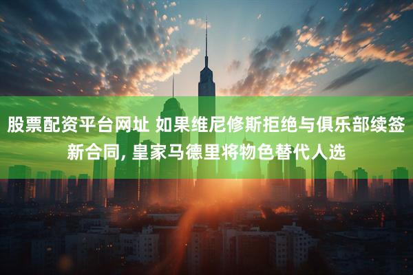 股票配资平台网址 如果维尼修斯拒绝与俱乐部续签新合同, 皇家马德里将物色替代人选