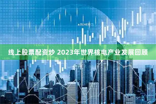线上股票配资炒 2023年世界核电产业发展回顾
