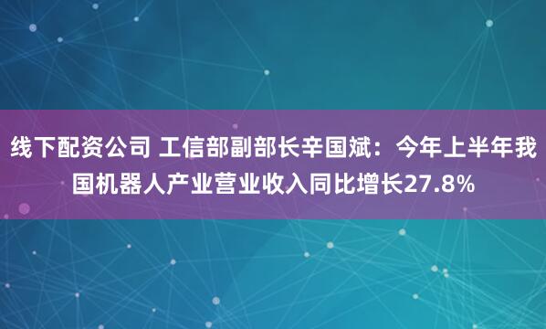 线下配资公司 工信部副部长辛国斌：今年上半年我国机器人产业营业收入同比增长27.8%