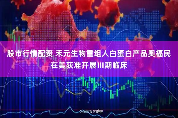 股市行情配资 禾元生物重组人白蛋白产品奥福民在美获准开展Ⅲ期临床