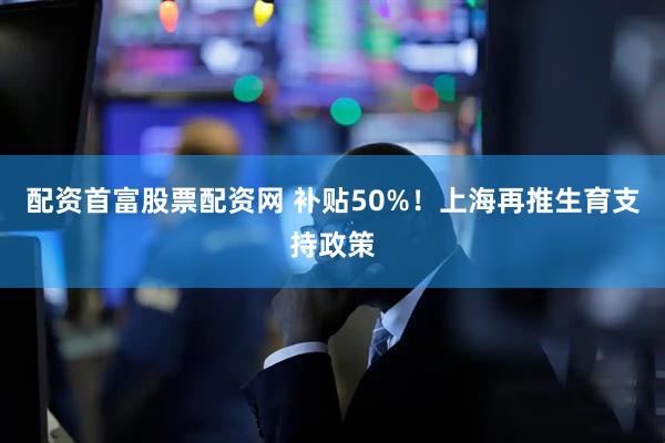 配资首富股票配资网 补贴50%！上海再推生育支持政策