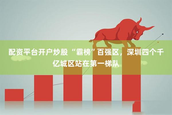 配资平台开户炒股 “霸榜”百强区，深圳四个千亿城区站在第一梯队