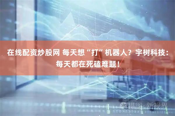 在线配资炒股网 每天想“打”机器人？宇树科技：每天都在死磕难题！