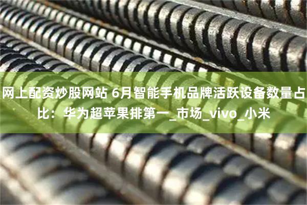 网上配资炒股网站 6月智能手机品牌活跃设备数量占比：华为超苹果排第一_市场_vivo_小米