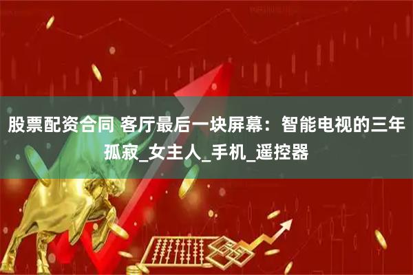 股票配资合同 客厅最后一块屏幕：智能电视的三年孤寂_女主人_手机_遥控器