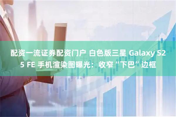 配资一流证券配资门户 白色版三星 Galaxy S25 FE 手机渲染图曝光：收窄“下巴”边框