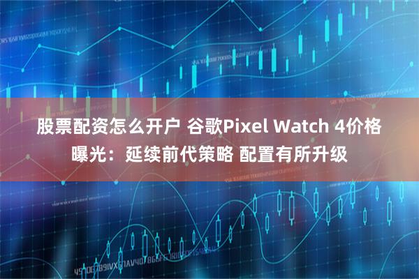 股票配资怎么开户 谷歌Pixel Watch 4价格曝光：延续前代策略 配置有所升级