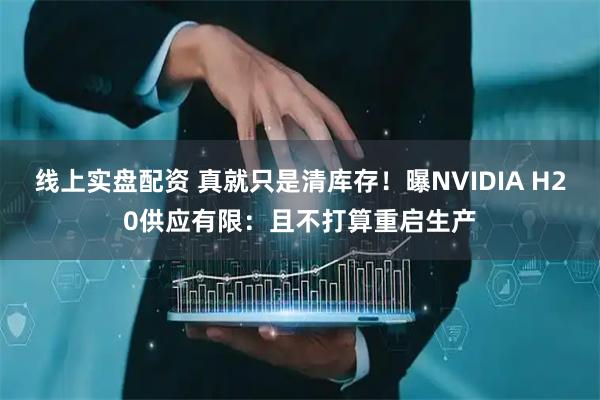 线上实盘配资 真就只是清库存！曝NVIDIA H20供应有限：且不打算重启生产