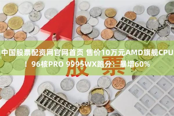 中国股票配资网官网首页 售价10万元AMD旗舰CPU！96核PRO 9995WX跑分：暴增60%