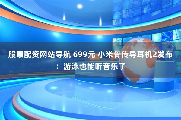 股票配资网站导航 699元 小米骨传导耳机2发布：游泳也能听音乐了