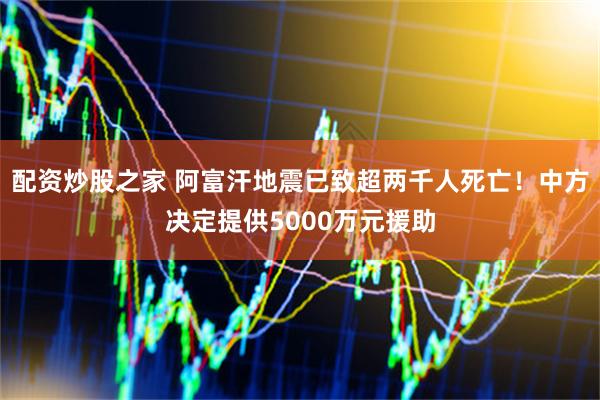 配资炒股之家 阿富汗地震已致超两千人死亡！中方决定提供5000万元援助