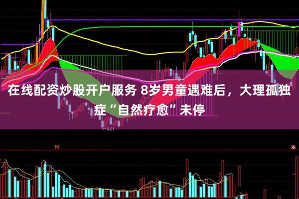 在线配资炒股开户服务 8岁男童遇难后，大理孤独症“自然疗愈”未停