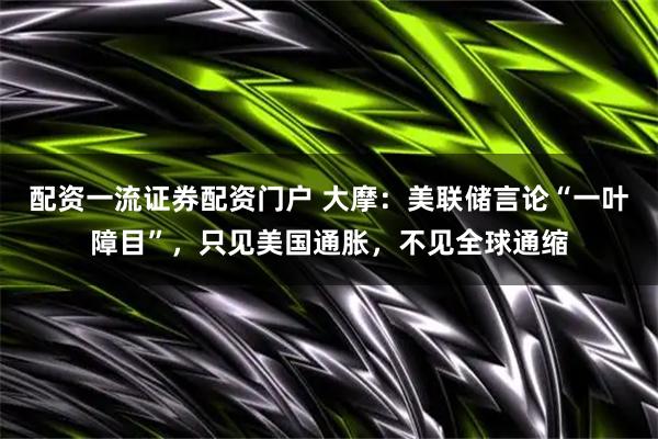 配资一流证券配资门户 大摩：美联储言论“一叶障目”，只见美国通胀，不见全球通缩