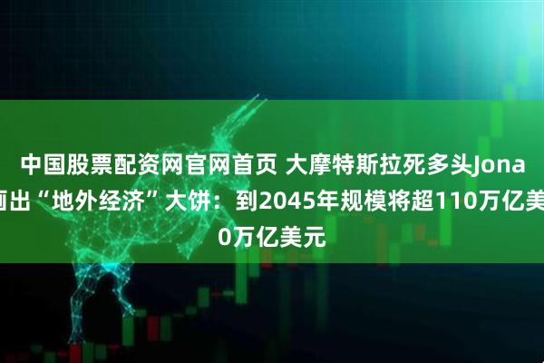 中国股票配资网官网首页 大摩特斯拉死多头Jonas画出“地外经济”大饼：到2045年规模将超110万亿美元