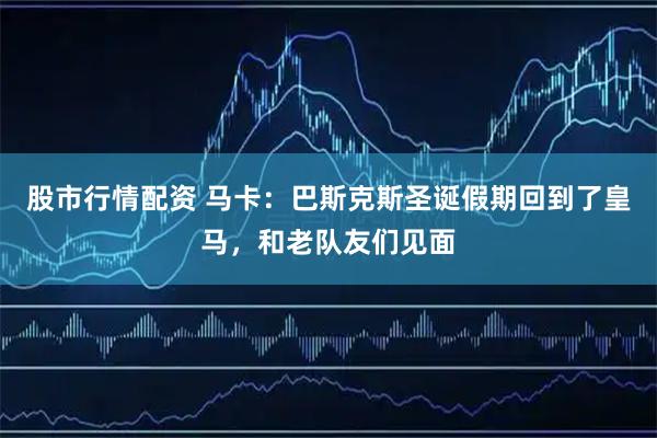 股市行情配资 马卡：巴斯克斯圣诞假期回到了皇马，和老队友们见面