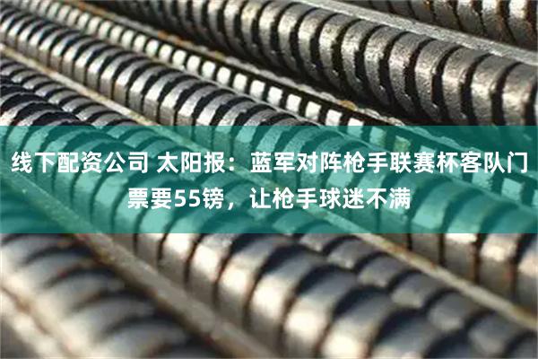 线下配资公司 太阳报：蓝军对阵枪手联赛杯客队门票要55镑，让枪手球迷不满