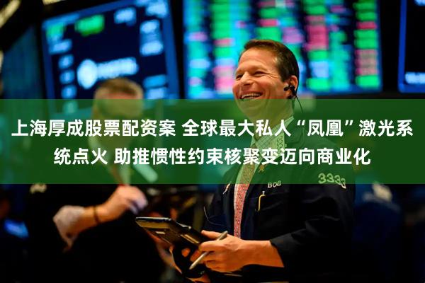 上海厚成股票配资案 全球最大私人“凤凰”激光系统点火 助推惯性约束核聚变迈向商业化
