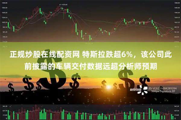 正规炒股在线配资网 特斯拉跌超6%，该公司此前披露的车辆交付数据远超分析师预期