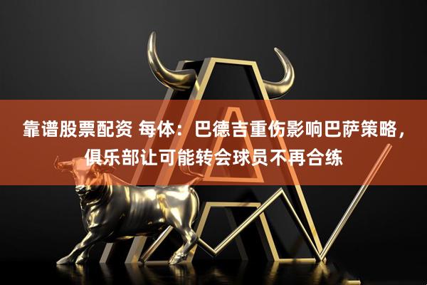 靠谱股票配资 每体：巴德吉重伤影响巴萨策略，俱乐部让可能转会球员不再合练